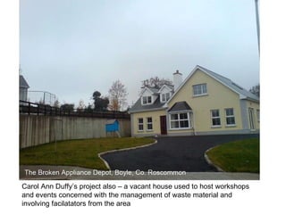 Carol Ann Duffy’s project also – a vacant house used to host workshops and events concerned with the management of waste material and involving facilatators from the area 