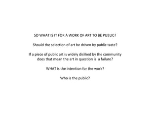SO WHAT IS IT FOR A WORK OF ART TO BE PUBLIC? Should the selection of art be driven by public taste? If a piece of public art is widely disliked by the community does that mean the art in question is  a failure? WHAT is the intention for the work? Who is the public? 