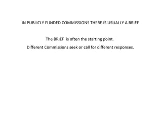 IN PUBLICLY FUNDED COMMISSIONS THERE IS USUALLY A BRIEF The BRIEF  is often the starting point.  Different Commissions seek or call for different responses. 