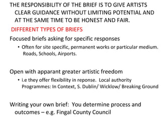 THE RESPONSIBILITY OF THE BRIEF IS TO GIVE ARTISTS CLEAR GUIDANCE WITHOUT LIMITING POTENTIAL AND AT THE SAME TIME TO BE HONEST AND FAIR.  DIFFERENT TYPES OF BRIEFS F ocused briefs asking for specific responses Often for site specific, permanent works or particular medium.  Roads, Schools, Airports. Open with appar ant greater  artistic freedom i.e they offer flexibility in reponse.  Local authority Programmes: In Context, S. Dublin/ Wicklow/ Breaking Ground Writing your own brief:  You determine process and outcomes  –  e.g. Fingal County Council 