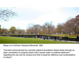 Maya Lin’s Vietnam Veterans Memorial, 1981 The brief commissioned by a private veterans foundation asked artists through an open competition to propose ideas ‘that it would make no political statement regarding the war and its conduct and that it would be reflective and contemplative in nature.” 