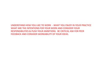 UNDERSTAND HOW YOU LIKE TO WORK  - WHAT YOU ENJOY IN YOUR PRACTICE WHAT ARE THE INTENTIONS FOR YOUR WORK AND CONSIDER YOUR RESPONSIBILITIES & PUSH YOUR AMBITIONS.  BE CRITICAL ASK FOR PEER FEEDBACK AND CONSIDER WORKABILITY OF YOUR IDEAS. 