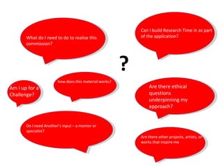 What do I need to do to realise this commission? Can I build Research Time in as part of the application?  Do I need Another’s input – a mentor or specialist?  Are there ethical questions underpinning my approach? Am I up for a Challenge?  Are there other projects, artists, or works that inspire me  ? how does this material works? 