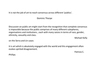 It is not the job of art to reach consensus across different 'publics'. Dominic Thorpe Discussion on public art might start from the recognition that complete consensus is impossible because the public comprises of many different subspheres, organisations and institutions , each with many voices in terms of race, gender, ethnicity, sexuality and class.  Michael Kelly on the Serra and Lin cases It is art which is absolutely engaged with the world and this engagement often evokes spirited disagreement. Patricia C. Phillips  