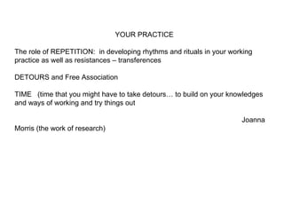 YOUR PRACTICE The role of REPETITION:  in developing rhythms and rituals in your working practice as well as resistances – transferences DETOURS and Free Association TIME  (time that you might have to take detours… to build on your knowledges and ways of working and try things out  Joanna Morris (the work of research)  