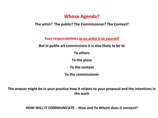 Whose Agenda? The artist?  The public? The Commissioner? The Context? Your responsibilities  as an artist is to yourself But in public art commissions it is also likely to be to To others To the place To the context To the commissioner T he anwser might be in your practice how it relates to your proposal and the intentions in the work HOW WILL IT COMMUNICATE  - How and To Whom does it connect? 