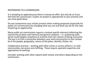 RESPONDING TO A COMMISSION It is tempting to apply because there is money on offer, but only do so if you feel that the commission / public art project is appropriate to your practise and you have good ideas.  Do not compromise your artistic practice when making proposals (especially for public art commissions) by changing what you are and what you do for the sake of gaining an opportunity. Many public art commissions require a context specific element (reflecting the community of place and interest) and generic projects – i.e. producing work which could happen anywhere at anytime have less chance of being successful.  The key is to find a connection between your work and practice to the context be it the people, geography, nature of the place, identity, fiction, etc Collaborative practise – working with other artists or across artform / or with communities can prove very fulfilling.  These require specialist expertise and approaches to working.  Consider working with other experts both artistic and others depending on the commission  
