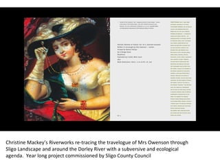 Christine Mackey’s Riverworks re-tracing the travelogue of Mrs Owenson through Sligo Landscape and around the Dorley River with a subversive and ecological agenda.  Year long project commissioned by Sligo County Council  