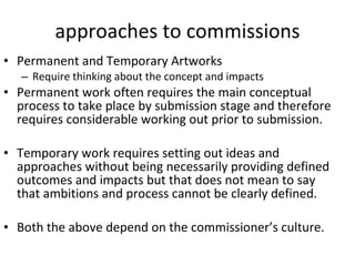 approaches to commissions Permanent and Temporary Artworks  Require thinking about the concept and impacts Permanent work often requires the main conceptual process to take place by submission stage and therefore requires considerable working out prior to submission. Temporary work requires setting out ideas and approaches without being necessarily providing defined outcomes and impacts but that does not mean to say that ambitions and process cannot be clearly defined. B oth the above depend on the commissioner’s culture. 