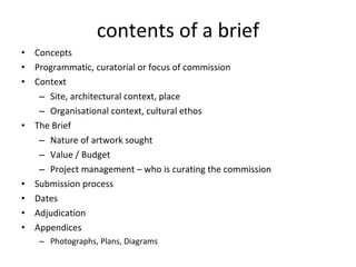 contents of a brief Concepts Programmatic, curatorial or focus of commission Context Site, architectural context, place Organisational context, cultural ethos The Brief Nature of artwork sought Value / Budget Project management  –  who is curating the commission Submission process Dates Adjudication Appendices Photographs, Plans, Diagrams  