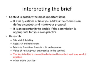 interpreting the brief Context is possibly the most important issue It asks questions of how you address the commission, define a concept and make your proposal It is an opportunity to decide if the commission is appropriate for your own practice  Research Site visit & briefing Research and references Material / medium / media  –  its performance Value of relating your art practice to the context The key is to find a connection between the context and your work / practice other artists practice 