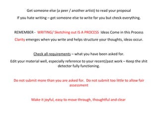 Get someone else (a peer / another artist) to read your proposal If you hate writing – get someone else to write for you but check everything. REMEMBER -  WRITING/ Sketching out IS A PROCESS   Ideas Come in this Process Clarity  emerges when you write and helps structure your thoughts, ideas occur. Check all requirements  – what you have been asked for. Edit your material well, especially reference to your recent/past work – Keep the shit detector fully functioning. Do not submit more than you are asked for.  Do not submit too little to allow fair assessment Make it joyful, easy to move through, thoughtful and clear  