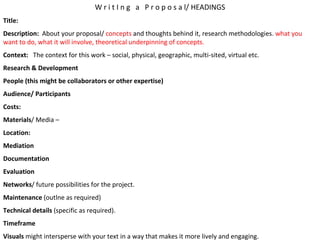 W r i t I n g  a  P r o p o s a l/ HEADINGS Title: Description:   About your proposal/  concepts  and thoughts behind it, research methodologies.  what you want to do, what it will involve, theoretical underpinning of concepts. Context:   The context for this work – social, physical, geographic, multi-sited, virtual etc. Research & Development People (this might be collaborators or other expertise) Audience/ Participants Costs: Materials / Media –  Location: Mediation Documentation Evaluation Networks / future possibilities for the project.  Maintenance  (outlne as required) Technical details  (specific as required). Timeframe Visuals  might intersperse with your text in a way that makes it more lively and engaging. 