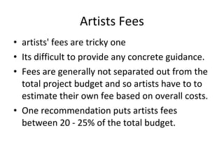 Artists Fees artists' fees are tricky one  Its difficult to provide any concrete guidance.  Fees are generally not separated out from the total project budget and so artists have to to estimate their own fee based on overall costs. One recommendation puts artists fees between 20 - 25% of the total budget.  