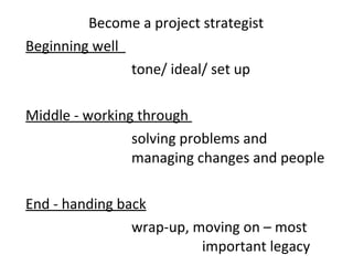 Become a project strategist  Beginning well  tone/ ideal/ set up  Middle - working through  solving problems and  managing changes and people End - handing back wrap-up, moving on – most  important legacy  