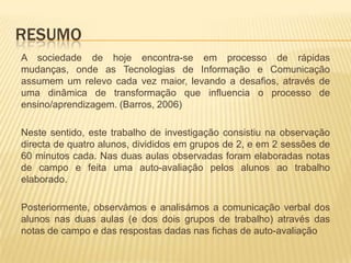 ResumoA sociedade de hoje encontra-se em processo de rápidas mudanças, onde as Tecnologias de Informação e Comunicação assumem um relevo cada vez maior, levando a desafios, através de uma dinâmica de transformação que influencia o processo de ensino/aprendizagem. (Barros, 2006)Neste sentido, este trabalho de investigação consistiu na observação directa de quatro alunos, divididos em grupos de 2, e em 2 sessões de 60 minutos cada. Nas duas aulas observadas foram elaboradas notas de campo e feita uma auto-avaliação pelos alunos ao trabalho elaborado. Posteriormente, observámos e analisámos a comunicação verbal dos alunos nas duas aulas (e dos dois grupos de trabalho) através das notas de campo e das respostas dadas nas fichas de auto-avaliação