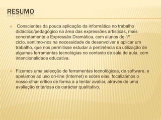 Resumo Conscientes da pouca aplicação da informática no trabalho didáctico/pedagógico na área das expressões artísticas, mais concretamente a Expressão Dramática, com alunos do 1º ciclo, sentimo-nos na necessidade de desenvolver e aplicar um trabalho, que nos permitisse estudar a pertinência da utilização de algumas ferramentas tecnológias no contexto de sala de aula, com intencionalidade educativa. Fizemos uma selecção de ferramentas tecnológicas, de software, e apelamos ao uso on-line (Internet) e sobre elas, focalizámos o nosso olhar crítico de forma a a tentar avaliar, através de uma avaliação criteriosa de carácter qualitativo.