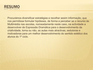 ResumoProcurámos diversificar estratégias e recolher assim informação, que nos permitisse formular hipóteses, de forma a perceber se o recurso às Multimédia nas escolas, nomeadamente neste caso, na actividade a desenvolver de Expressão Dramática para o desenvolvimento da criatividade, torna ou não, as aulas mais atractivas, sedutoras e motivadoras para um melhor desenvolvimento do sentido estético dos alunos do 1º ciclo.Finalidades e Objectivosdo trabalhoSimplificar e desenvolver processos e estratégias de ensino/aprendizagem e motivem os alunos para uma nova forma de viver a aprendizagem na sala de aula desenvolvendo a criatividade.