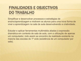 Estudar e aplicar ferramentas multimédia aliadas à expressão dramática em contexto de sala de aula, com a utilização de apenas um computador, indo assim ao encontro da realidade existente na maioria das escolas do 1º ciclo (existência de um computador por sala). Fundamentação TeóricaCada vez mais, está visível para todos a necessidade de se estabelecerem as condições que permitam potenciar todos os equipamentos e recursos existentes, disponibilizados às escolas do 1º ciclo. O Ministério da Educação, tem feito nos últimos tempos um esforço considerável, no sentido de criar as condições necessárias através de programas apoiados pela União Europeia (PRODEP), incentivando assim, o uso intensivo das tecnologias interactivas em todos os estabelecimentos de ensino, para que os professores possam adaptar os seus modelos de ensino, potenciando novas aprendizagens.(Barros, M. , 2006) 