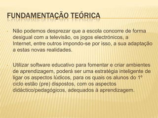 Utilizar software educativo para fomentar e criar ambientes de aprendizagem, poderá ser uma estratégia inteligente de ligar os aspectos lúdicos, para os quais os alunos do 1º ciclo estão (pre) dispostos, com os aspectos didáctico/pedagógicos, adequados à aprendizagem.A motivação dos alunos é um dos pontos delicados na sua formação, já que, será ela que fará com que eles se empenhem na aquisição de conhecimentos, revelando interesse e tornando a aprendizagem mais aliciante. (Barros,M. 2006)Com a utilização de meios informáticos, é-nos possível desenhar caminhos onde a exploração, a descoberta, a resolução de problemas e a via experimental, são cenários relativamente fáceis de desenvolver através de interacções síncronas e assíncronas de alunos e professores com estes meios de simulação, adaptados à situação de aprendizagem, ao objecto de estudo, à natureza do grupo e ao tipo de tarefa a realizar. (Barros,M. 2006)