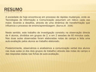 ResumoA sociedade de hoje encontra-se em processo de rápidas mudanças, onde as Tecnologias de Informação e Comunicação assumem um relevo cada vez maior, levando a desafios, através de uma dinâmica de transformação que influencia o processo de ensino/aprendizagem. (Barros,M.  2006)Neste sentido, este trabalho de investigação consistiu na observação directa de 4alunos, divididos em grupos de 2, e em 2 sessões de 60 minutos cada. Nas duas aulas observadas foram elaboradas notas de campo e feita uma auto-avaliação pelos alunos ao trabalho elaborado. Posteriormente, observámos e analisámos a comunicação verbal dos alunos nas duas aulas (e dos dois grupos de trabalho) através das notas de campo e das respostas dadas nas fichas de auto-avaliação.