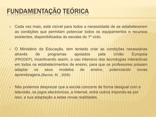 Estudar e aplicar ferramentasmultimédiaaliadas à Expressão Dramática em contexto de sala de aula, com a utilização de apenas um computador, indo assim ao encontro da realidade existente na maioria das escolas do 1º ciclo . Fundamentação TeóricaCada vez mais, está visível para todos a necessidade de se estabelecerem as condições que permitam potenciar todos os equipamentos e recursos existentes, disponibilizados às escolas do 1º ciclo. O Ministério da Educação, tem tentado criar as condições necessárias através de programas apoiados pela União Europeia (PRODEP), incentivando assim, o uso intensivo das tecnologias interactivas em todos os estabelecimentos de ensino, para que os professores possam adaptar os seus modelos de ensino, potenciando novas aprendizagens.(Barros, M. , 2006) Não podemos desprezar que a escola concorre de forma desigual com a televisão, os jogos electrónicos, a Internet, entre outros impondo-se por isso, a sua adaptação a estas novas realidades. 