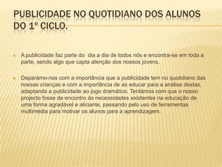 Publicidade no quotidiano dos alunos do 1º Ciclo.A publicidade faz parte do  dia a dia de todos nós e encontra-se em toda a parte, sendo algo que capta atenção dos nossos jovens. Deparámo-nos com a importância que a publicidade tem no quotidiano das nossas crianças e com a importância de as educar para a análise destas, adaptando a publicidade ao jogo dramático. Tentámos com que o nosso projecto fosse de encontro às necessidades existentes na educação de uma forma agradável e aliciante, passando pelo uso de ferramentas multimédia para motivar os alunos para a aprendizagem. 
