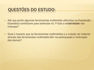 Questões do estudo:Até que ponto algumas ferramentas multimédia utilizadas na Expressão Dramática contribuem para estimular no 1ºciclo a criatividade nas crianças? Qual o impacto que as ferramentas multimédias e a criação de material através das ferramentas multimédia têm na participação e motivação dos alunos?