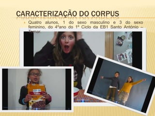 Caracterização do corpus Quatro alunos, 1 do sexo masculino e 3 do sexo feminino, do 4ºano do 1º Ciclo da EB1 Santo António – Tomar. MetodologiaNeste trabalho utilizou-se a observação naturalista como sistema de registo de dados. “A observação não deve ser influenciado pela sua própria avaliação do que está ocorrendo,mas deve registar tudo, não importa quão sem importância possa parecer no momento”Carthy , 1984Utilizou-se também a auto-avaliação para se ter um feedback por parte dos alunos e relativamente a todo o processo levado a caboRegisto das observações