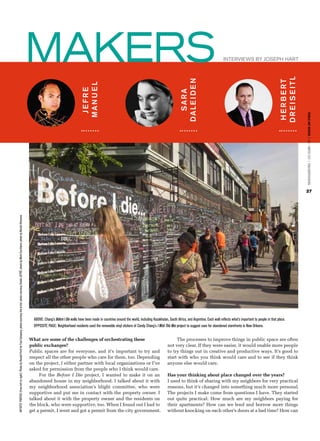 MAKERS                                                                                                                                            Interviews by Joseph Hart




                                                                                                                                                                                                                                                                                                                                                                                      DR E I S E ITL
                                                                                                                                                                                                                                                                                                          DALE I DE N




                                                                                                                                                                                                                                                                                                                                                                                      H E R B E RT
                                                                                                                                                                                                                               MAN U E L
                                                                                                                                                                                                                                JEFRE




                                                                                                                                                                                                                                                                                                            SARA




                                                                                                                                                                                                                                                                                                                                                                                                       PUBLIC ART REVIEW | FALL / WINTER 2012 | PUBLICARTREVIEW.ORG
                                                                                                                                                                                                                                                                                                                                                                                                       27
ARTISTS’ PHOTOS (from left to right): Photo by Randal Ford for Fast Company; photo courtesy the artist; photo courtesy Studio JEFRË; photo by Mark Escribano; photo by Nicolai Rismann.




                                                                                                                                                                                            ABOVE: Chang’s Before I Die walls have been made in countries around the world, including Kazakhstan, South Africa, and Argentina. Each wall reflects what’s important to people in that place.
                                                                                                                                                                                            OPPOSITE PAGE: Neighborhood residents used the removable vinyl stickers of Candy Chang’s I Wish This Was project to suggest uses for abandoned storefronts in New Orleans.


                                                                                                                                                                                          What are some of the challenges of orchestrating these                                                      The processes to improve things in public space are often
                                                                                                                                                                                          public exchanges?                                                                                      not very clear. If they were easier, it would enable more people
                                                                                                                                                                                          Public spaces are for everyone, and it’s important to try and                                          to try things out in creative and productive ways. It’s good to
                                                                                                                                                                                          respect all the other people who care for them, too. Depending                                         start with who you think would care and to see if they think
                                                                                                                                                                                          on the project, I either partner with local organizations or I’ve                                      anyone else would care.
                                                                                                                                                                                          asked for permission from the people who I think would care.
                                                                                                                                                                                               For the Before I Die project, I wanted to make it on an                                           Has your thinking about place changed over the years?
                                                                                                                                                                                          abandoned house in my neighborhood. I talked about it with                                             I used to think of sharing with my neighbors for very practical
                                                                                                                                                                                          my neighborhood association’s blight committee, who were                                               reasons, but it’s changed into something much more personal.
                                                                                                                                                                                          supportive and put me in contact with the property owner. I                                            The projects I make come from questions I have. They started
                                                                                                                                                                                          talked about it with the property owner and the residents on                                           out quite practical: How much are my neighbors paying for
                                                                                                                                                                                          the block, who were supportive, too. When I found out I had to                                         their apartments? How can we lend and borrow more things
                                                                                                                                                                                          get a permit, I went and got a permit from the city government.                                        without knocking on each other’s doors at a bad time? How can
 