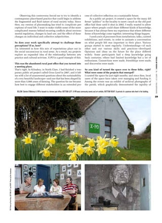 Observing this controversy forced me to try to identify a                                     cess of collective reflection on a sustainable future.
                                                                            contemporary place-based practice that could begin to address                                           As a public art project, it created a space for the many dif-
                                                                            the fragmented and fluid nature of rural society today. Since                                      ferent “publics” in the locality to meet—much as the old post
                                                                            then, my version of placemaking has tried to complicate per-                                       office had done until it shut in 2002. I really wanted to allow
                                                                            ceptions of rural life. I want to make visible some of the more                                    space where people could share different kinds of knowledge,
                                                                            complicated reasons behind recurring conflicts about environ-                                      because it has always been my experience that where different
                                                                            mental regulation, changes in land use, and the effect of these                                    forms of knowledge come together, interesting things happen.
                                                                            changes on individual and collective subjectivities.                                                    I used a mix of processes from installations, talks, curated
                                                                                                                                                                               exhibitions, and events, in order to animate a conversation
                                                                            So does your work specifically attempt to challenge these                                          on what people felt was important in their place. Various
                                                                            perceptions? If so, how?                                                                           groups started to meet regularly. Understandings—of each
                                                                            I’m interested in how this mix of expectations plays out in                                        other and our various skills and practices—developed.
                                                                            the social unconscious in rural areas. As a result, my projects                                    Opinions and ideas on the future for the place differed
                                                                            explore an expanded idea of the relationship between arts                                          widely. Some participants had a deep knowledge going
                                                                            practice and cultural activism. X-PO is a good example of this.                                    back centuries; others had limited knowledge but a lot of




                                                                                                                                                                                                                                                                              PUBLIC ART REVIEW | FALL / WINTER 2012 | PUBLICARTREVIEW.ORG
                                                                                                                                                                               enthusiasm. Connections were made, friendships were made,
                                                                            This was the abandoned rural post office that you turned into                                      and discoveries were made.
                                                                            a meeting place.
                                                                            That’s right. In Kilnaboy, in North Clare, I had finished a tem-                                   So you kind of turned the space over to these folks, right?
                                                                            porary public art project called Cross Land in 2007, and it left                                   What were some of the projects that emerged?
                                                                            me with a lot of unanswered questions about the sustainability                                     I curated the space for just eight months, and since then, local
                                                                            of a very beautiful landscape—and one that has been shaped by                                      users of the space have taken over managing and funding it.
                                                                            more than 5,000 years of farming. The question for me became                                       Among the events was an exhibit of archival photographs of
                                                                            how best to engage different stakeholders in an extended pro-                                      the parish, which graphically demonstrated the rapidity of

                                                                              BELOW: Deirdre O’Mahony’s X-PO is housed in a former post office. BOTTOM LEFT: X-PO hosts community events and art exhibits. BOTTOM RIGHT: A portrait of a postman who lived in the building.

                                                                                                                                                                                                                                                                              29
TOP: Photo by Peter Rees. BOTTOM LEFT and RIGHT: Photos by Ben Geoghegan.
 