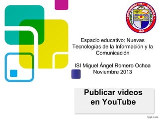 Espacio educativo: Nuevas
Tecnologías de la Información y la
Comunicación
ISI Miguel Ángel Romero Ochoa
Noviembre 2013

Publicar videos
en YouTube

 
