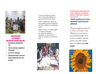 Intrebarea esentiala la
                                                                      care trebuie sa raspun-
                               In timp ce lucreaza la proiecte        dem pe parcursul proiec-
                               elevii isi dezvolta abilitatile de     tului este:
                               comunicare,spiritul de echipa.          Exista modele care ne pot
                               Ei devin capabili sa ia decizii ,sa    influienta viata si person-
                               aiba initiative,sa puna intrebari,sa   alitatea?
                               identifice probleme si sa gaseasca
                               solutii.
                                                                      Vom porni calatoria noastra de
                               Copiii invata sa invete,parcurgand
                               un traseu transdiscipli-               la „Domnu Trandafir” a lui
                               nar ,devenind capabili sa              Sadoveanu si vom cauta im-
                               descopere noi domenii de in-
      AVANTAJELE                                                      preuna alte personaje care au
                               teres ,sa le aplice in parcursul lor
       UTILIZARII              viitor.                                ramas in constiinta oamenilor
METODEI PROIECTELOR:                                                  pentru ca au sadit “seminte
 Exersarea abilitatilor                                              bune ce au inflorit bogat mai
  TIC                                                                 tarziu”
   Comunicarea rapida si
    eficienta
   Lucrul in echipe
   Descoperirea si dezvol-
    tarea aptitudinilor per-
    sonale
 
