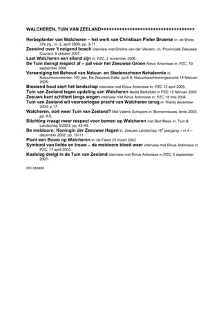 WALCHEREN, TUIN VAN ZEELAND++++++++++++++++++++++++++++++++++++

Herbeplanter van Walcheren – het werk van Christiaan Pieter Broerse in: de Wete;
       37e jrg.; nr. 2, april 2008; pp. 3-11.
Zeewind over ’t neigend bosch interview met Ondine van der Vleuten,: in: Provinciale Zeeuwse
       Courant, 9 oktober 2007.
Laat Walcheren een eiland zijn in: PZC, 2 november 2006.
De Tuin dwingt respect af – pal voor het Zeeuwse Groen Rinus Antonisse in: PZC, 19
       september 2006.
Vereeniging tot Behoud van Natuur- en Stedenschoon Nehalennia in:
       Natuurmonumenten 100 jaar, De Zeeuwse Delta pp.6-8; Natuurbeschermingsavond 14 februari
       2005.
Bloeiend hout siert het landschap interview met Rinus Antonisse in: PZC 12 april 2005.
Tuin van Zeeland tegen opdeling van Walcheren Nadia Berkelder in PZC 15 februari 2005
Zeeuws kant schittert langs wegen interview met Rinus Antonisse in: PZC 18 mei 2004.
Tuin van Zeeland wil vooroorlogse pracht van Walcheren terug in: Wantij december
       2004; p.17.
Walcheren, ooit weer Tuin van Zeeland? Met Valerie Schepers in: Bomennieuws, lente 2003;
       pp. 4-5.
Stichting vraagt meer respect voor bomen op Walcheren met Bert Maes in: Tuin &
       Landschap 5/2003; pp. 42-44.
De meidoorn: Koningin der Zeeuwse Hagen in: Zeeuws Landschap 18e jaargang – nr.4 –
       december 2002; pp. 10-11
Plant een Boom op Walcheren in: de Faam 20 maart 2002
Symbool van liefde en trouw – de meidoorn bloeit weer interview met Rinus Antonisse in:
       PZC, 17 april 2002.
Kaalslag dreigt in de Tuin van Zeeland interview met Rinus Antonisse in:PZC, 5 september
       2001.

PFr 050809
 