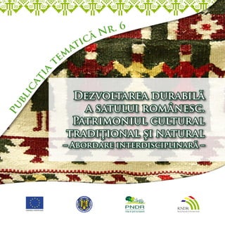 r. 6
                        ăN
                      ic
                   at
            t em
        a
     ţia
    ic




               Dezvoltarea durabilă
  bl




                 a satului românesc.
Pu




               Patrimoniul cultural
              tradiţional şi natural
              – Abordare interdisciplinară –
 