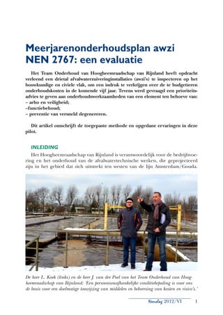 Meerjarenonderhoudsplan awzi
NEN 2767: een evaluatie
   Het Team Onderhoud van Hoogheemraadschap van Rijnland heeft opdracht
verleend een drietal afvalwaterzuiveringinstallaties (awzi’s) te inspecteren op het
bouwkundige en civiele vlak, om een indruk te verkrijgen over de te budgetteren
onderhoudskosten in de komende vijf jaar. Tevens werd gevraagd een prioriteits-
advies te geven aan onderhoudswerkzaamheden van een element ten behoeve van:
– arbo en veiligheid;
–functiebehoud;
– preventie van versneld degenereren.

   Dit artikel omschrijft de toegepaste methode en opgedane ervaringen in deze
pilot.


  Inleiding
   Het Hoogheemraadschap van Rijnland is verantwoordelijk voor de bedrijfsvoe-
ring en het onderhoud van de afvalwatertechnische werken, die geprojecteerd
zijn in het gebied dat zich uitstrekt ten westen van de lijn Amsterdam/Gouda.




De heer L. Koek (links) en de heer J. van der Poel van het Team Onderhoud van Hoog-
heemraadschap van Rijnland: ‘Een persoonsonafhankelijke conditiebepaling is voor ons
de basis voor een doelmatige toewijzing van middelen en beheersing van kosten en risico’s.’

                                                                 Neerslag 2012/VI        1
 