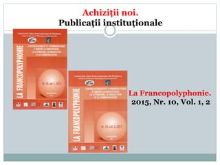 Achiziţii noi.
Publicaţii instituționale
La Francopolyphonie.
2015, Nr. 10, Vol. 1, 2
 