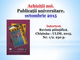 Achiziţii noi.
Publicaţii universitare,
octombrie 2015
Intertext.
Revistă ştiinţifică.
Chişinău : ULIM, 2015.
Nr. 1/2. 250 p.
 