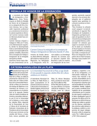 Panorama
Panorama
  MEDALLA DE HONOR DE LA EMIGRACIÓN


L
      a secretaria de Estado                                                                                 grantes, poniendo especial
      de Inmigración y Emi-                                                                                  atención a las acciones des-
      gración, Anna Terrón,                                                                                  plegadas por el gobierno
impuso en Berlín la Medalla                                                                                  español para garantizar la
de Honor de la Emigración                                                                                    cohesión social aún en tiem-
en su categoría de Oro a Car-                                                                                pos de crisis.
men Cánovas, “por su impe-                                                                                   “Para fortalecer la cohesión
cable trayectoria profesional                                                                                social -aseguró-,“ se está de-
y su constancia en el servicio a                                                                             sarrollando el segundo Plan
la colonia española en Alema-                                                                                Estratégico de Ciudadanía e
nia”. Carmen Canovas reside                                                                                  Integración, que bajo los prin-
en Alemania desde hace cin-                                                                                  cipios de igualdad y no discri-
co décadas.                                                                                                  minación busca trabajar para
Carmen Cánovas empezó a                                                                                      una sociedad diversa y cohe-
trabajar en 1964, con 17 años,                                                                               sionada”. Un esfuerzo que
en la Administración españo-       Carmen Cánovas en el acto de entrega de la medalla, junto a la Secreta-   según la secretaria de Esta-
la, donde ha desempeñado           ria de Estado Anna Terrón.                                                do, ha dado sus resultados
toda su carrera laboral. Actual-                                                                             al situar España en el octavo
mente es la responsable de la
                                   Carmen Cánovas ha trabajado en la consejería de                           puesto del MIPEX, el ranking
gestión contable y nanciera        Trabajo e Inmigración en Alemania durante 47 años.                        que mide y compara las po-
de la Consejería de Trabajo e      ministra de Estado alema-            rrón explicó a su homóloga           líticas de integración de los
Inmigración de la Embajada         na, Maria Böhmer, delegada           alemana las acciones que             países de la Unión Europea,
de España en Berlín.               del Gobierno federal para la         el Ejecutivo español está            Noruega, Suiza, Estados Uni-
Asimismo, Terrón viajó a Ber-      Migración, los Refugiados            llevando a cabo en materia           dos y Canadá.
lín para entrevistarse con la      y la Integración. Anna Te-           de integración de los inmi-                                     F.D.


  CÁTEDRA ANDALUZA EN LA PLATA


E                                  La Universidad Nacional de la Plata acoge desde
      l pasado 6 de mayo, en el                                                                              andaluza y argentina a tra-
      recinto del Concejo Deli-    el mes pasado la segunda cátedra libre de cultura                         vés de los inmigrantes y el
      berante de la Municipa-      andaluza en América.                                                      intercambio intelectual. Asi-
lidad de La Plata, se realizó la                                                                             mismo, hizo mención a las
presentación o cial de la Cá-      el Intendente Municipal de           Plata, Dr. Héctor Mendoza            acciones desarrolladas por la
tedra Libre de Cultura Anda-       La Plata, Dr. Pablo Bruera, a        Peña, y el Director de la Cáte-      Cátedra hasta el presente y a
luza de la Universidad Nacio-      quien acompañaron en el              dra, Prof. Guillermo Pilía.          los programas conjuntos que
nal de La Plata y la ceremonia     estrado la Directora de Arte y       El Prof. Pilía abrió las alocucio-   está desarrollando con la Mu-
de entrega de diplomas a sus       Cultura de la Universidad, Lic.      nes para referirse a la riqueza      nicipalidad. Natalia. Giglietti,
miembros de número y co-           Natalia Giglietti, el Vicecónsul     cultural de Andalucía y a los        por su parte, manifestó el be-
rrespondientes en el exterior.     Honorario de España en La            vínculos entre las culturas          neplácito de las autoridades
Esta es la segunda Cátedra                                                                                   universitarias por la creación
Libre de Cultura Andaluza de                                                                                 de este espacio académico y
América, precedida solamen-                                                                                  la labor desplegada hasta el
te por la de la Universidad                                                                                  presente. Por último, el Dr. Pa-
de La Habana, y como todas                                                                                   blo Bruera se re rió al intenso
las cátedras libres depende                                                                                  trabajo que realiza su gestión
de la Prosecretaría de Arte                                                                                  con las diversas colectivida-
y Cultura de la Secretaría de                                                                                des, entre las cuales destacó a
Extensión Universitaria de la                                                                                la andaluza, y rati có su com-
Presidencia de la Universidad.                                                                               promiso de seguir trabajan-
El acto, que comenzó con las                                                                                 do junto a ella en programas
estrofas del Himno a Anda-                                                                                   como “Por 1 millón de pasos”
lucía, estuvo presidido por        La Cátedra de Cultura Andaluza de La Plata al completo                    y “2011 Año Lorquiano”.


10 • CdE • 672
 