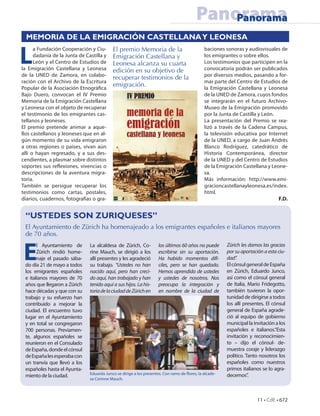 Panorama
                                                                                             Panorama
  MEMORIA DE LA EMIGRACIÓN CASTELLANA Y LEONESA


L                                          El premio Memoria de la
      a Fundación Cooperación y Ciu-                                                         baciones sonoras y audiovisuales de
      dadanía de la Junta de Castilla y    Emigración Castellana y                           los emigrantes o sobre ellos.
      León y el Centro de Estudios de      Leonesa alcanza su cuarta                         Los testimonios que participen en la
la Emigración Castellana y Leonesa         edición en su objetivo de                         convocatoria podrán ser publicados
de la UNED de Zamora, en colabo-                                                             por diversos medios, pasando a for-
                                           recuperar testimonios de la
ración con el Archivo de la Escritura                                                        mar parte del Centro de Estudios de
Popular de la Asociación Etnográ ca
                                           emigración.                                       la Emigración Castellana y Leonesa
Bajo Duero, convocan el IV Premio                                                            de la UNED de Zamora, cuyos fondos
Memoria de la Emigración Castellana                                                          se integrarán en el futuro Archivo-
y Leonesa con el objeto de recuperar                                                         Museo de la Emigración promovido
el testimonio de los emigrantes cas-                                                         por la Junta de Castilla y León.
tellanos y leoneses.                                                                         La presentación del Premio se rea-
El premio pretende animar a aque-                                                            lizó a través de la Cadena Campus,
llos castellanos y leoneses que en al-                                                       la televisión educativa por Internet
gún momento de su vida emigraron                                                             de la UNED, a cargo de Juan Andrés
a otras regiones o países, vivan aún                                                         Blanco Rodríguez, catedrático de
allí o hayan regresado, y a sus des-                                                         Historia Contemporánea, director
cendientes, a plasmar sobre distintos                                                        de la UNED y del Centro de Estudios
soportes sus re exiones, vivencias o                                                         de la Emigración Castellana y Leone-
descripciones de la aventura migra-                                                          sa.
toria.                                                                                       Más información: http://www.emi-
También se persigue recuperar los                                                            gracioncastellanayleonesa.es/index.
testimonios como cartas, postales,                                                           html.
diarios, cuadernos, fotografías o gra-                                                                                        F.D.


 “USTEDES SON ZURIQUESES”
 El Ayuntamiento de Zürich ha homenajeado a los emigrantes españoles e italianos mayores
 de 70 años.


 E
       l Ayuntamiento de       La alcaldesa de Zürich, Co-          los últimos 60 años no puede       Zürich les damos las gracias
       Zürich rindió home-     rine Mauch, se dirigió a los         escribirse sin su aportación.      por su aportación a esta ciu-
       naje el pasado sába-    allí presentes y les agradeció       Ha habido momentos difí-           dad”.
 do día 21 de mayo a todos     su trabajo. “Ustedes no han          ciles, pero se han quedado.        El cónsul general de España
 los emigrantes españoles      nacido aquí, pero han creci-         Hemos aprendido de ustedes         en Zürich, Eduardo Junco,
 e italianos mayores de 70     do aquí, han trabajado y han         y ustedes de nosotros. Nos         así como el cónsul general
 años que llegaron a Zürich    tenido aquí a sus hijos. La his-     preocupa la integración y          de Italia, Mario Fridegotto,
 hace décadas y que con su     toria de la ciudad de Zürich en      en nombre de la ciudad de          también tuvieron la opor-
 trabajo y su esfuerzo han                                                                             tunidad de dirigirse a todos
 contribuido a mejorar la                                                                              los allí presentes. El cónsul
 ciudad. El encuentro tuvo                                                                             general de España agrade-
 lugar en el Ayuntamiento                                                                              ció al equipo de gobierno
 y en total se congregaron                                                                             municipal la invitación a los
 700 personas. Previamen-                                                                              españoles e italianos.“Esta
 te, algunos españoles se                                                                              invitación y reconocimien-
 reunieron en el Consulado                                                                             to – dijo el cónsul- de-
 de España, donde el cónsul                                                                            muestra coraje y liderazgo
 de España les esperaba con                                                                            político. Tanto nosotros los
 un tranvía que llevó a los                                                                            españoles como nuestros
 españoles hasta el Ayunta-                                                                            primos italianos se lo agra-
                               Eduardo Junco se dirige a los presentes. Con ramo de ores, la alcade-   decemos”.
 miento de la ciudad.
                               sa Corinne Mauch.



                                                                                                                      11 • CdE • 672
 