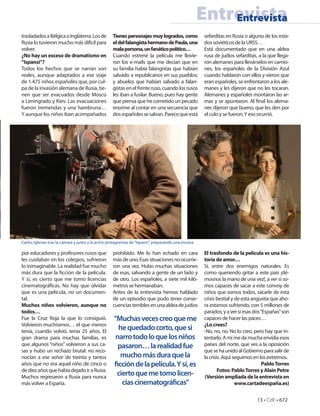Entrevista
                                                                                                           Entrevista
trasladados a Bélgica o Inglaterra. Los de          Tienes personajes muy logrados, como                sefarditas en Rusia o alguno de los esta-
Rusia lo tuvieron mucho más difícil para            el del falangista hermano de Paula, una             dos soviéticos de la URSS…
volver.                                             mala persona, un fanático político…                 Está documentado que en una aldea
¿No hay un exceso de dramatismo en                  Cuando estrené la película me llovie-               rusa de judíos sefarditas, a la que llega-
“Ispansi”?                                          ron los e-mails que me decían que en                ron alemanes para llevárselos en camio-
Todos los hechos que se narran son                  su familia había falangistas que habían             nes, los españoles de la División Azul
reales, aunque adaptados a ese viaje                salvado a republicanos en sus pueblos;              cuando hablaron con ellos y vieron que
de 1.475 niños españoles que, por cul-              y abuelos que habían salvado a falan-               eran españoles, se enfrentaron a los ale-
pa de la invasión alemana de Rusia, tie-            gistas en el frente ruso, cuando los rusos          manes y les dijeron que no les tocaran.
nen que ser evacuados desde Moscú                   les iban a fusilar. Bueno, pues hay gente           Alemanes y españoles montaron las ar-
a Leningrado y Kiev. Las evacuaciones               que piensa que he cometido un pecado                mas y se apuntaron. Al nal los alema-
fueron tremendas y una hambruna…                    enorme al contar en una secuencia que               nes dijeron que bueno, que les den por
Y aunque los niños iban acompañados                 dos españoles se salvan. Parece que está            el culo y se fueron. Y eso ocurrió.




Carlos Iglesias tras la cámara y junto a la actriz protagonista de “Ispansi”, preparando una escena.

por educadores y profesores rusos que               prohibido. Me lo han echado en cara                 El trasfondo de la película es una his-
les cuidaban en los colegios, sufrieron             más de uno. Esas situaciones no ocurrie-            toria de amor…
lo inimaginable. La realidad fue mucho              ron una vez. Hubo muchas situaciones                Sí, entre dos enemigos naturales. Es
más dura que la cción de la película.               de esas, salvando a gente de un lado y              como queriendo gritar a este país ¡dé-
Y sí, es cierto que me tomo licencias               de otro. Los españoles, a siete mil kiló-           mosnos la mano de una vez!, a ver si so-
cinematográ cas. No hay que olvidar                 metros se hermanaban.                               mos capaces de sacar a este convoy de
que es una película, no un documen-                 Antes de la entrevista hemos hablado                niños que somos todos, sacarle de esta
tal.                                                de un episodio que pudo tener conse-                crisis bestial y de esta angustia que aho-
Muchos niños volvieron, aunque no                   cuencias terribles en una aldea de judíos           ra estamos sufriendo, con 5 millones de
todos…                                                                                                  parados; y a ver si esas dos “Españas” son
Fue la Cruz Roja la que lo consiguió.                “Muchas veces creo que me                          capaces de hacer las paces…
Volvieron muchísimos… el que menos                                                                      ¿Lo crees?
tenía, cuando volvió, tenía 25 años. El
                                                       he quedado corto, que si                         -No, no, no. No lo creo, pero hay que in-
gran drama para muchas familias, es                   narro todo lo que los niños                       tentarlo. A mí me da mucha envidia esos
que algunos “niños” volvieron a sus ca-                pasaron… la realidad fue                         países del norte, que ves a la oposición
sas y hubo un rechazo brutal: no reco-                                                                  que se ha unido al Gobierno para salir de
nocían a ese señor de treinta y tantos                  mucho más dura que la                           la crisis. Aquí seguimos en los extremos.
años que no era aquel niño de cinco o                  cción de la película. Y sí, es                                                 Pablo Torres
de diez años que había dejado ir a Rusia.                                                                       Fotos: Pablo Torres y Alain Petre
Muchos regresaron a Rusia para nunca
                                                      cierto que me tomo licen-                         (Versión ampliada de la entrevista en
más volver a España.                                    cias cinematográ cas”                                            www.cartadeespaña.es)


                                                                                                                                  13 • CdE • 672
 