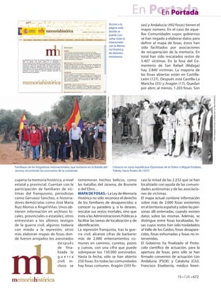 En Portada
                                                                                                                          En Portada
                                                                                              Acceso a la                   sas) y Andalucía (492 fosas) tienen el
                                                                                              página web,
                                                                                              donde se
                                                                                                                            mayor número. En el caso de aque-
                                                                                              puede con-                    llas Comunidades cuyos gobiernos
                                                                                              sultar todo lo                se han negado a elaborar datos para
                                                                                              relacionado                   definir el mapa de fosas, éstos han
                                                                                              con la Memo-
                                                                                              ria Histórica,
                                                                                                                            sido facilitados por asociaciones
                                                                                              de distintos                  de recuperación de la memoria. En
                                                                                              ministerios.                  total han sido rescatados restos de
                                                                                                                            5.407 víctimas. En la fosa del Ce-
                                                                                                                            menterio de San Rafael (Málaga)
                                                                                                                            hay 2.840 víctimas. La mayoría de
                                                                                                                            las fosas abiertas están en Castilla-
                                                                                                                            León (127). Después está Castilla-La
                                                                                                                            Mancha (25) y Aragón (17). Quedan
                                                                                                                            por abrir, al menos, 1.203 fosas. Son




                                                                                                                                                                              Foto: Joaquín Arnau (cedida por su hijo Antonio).
                                                                            Foto: Pablo T. Guerrero.




Familiares de los brigadistas internacionales, que lucharon en la Batalla del                          Cómicos en zona republicana (Quintanar de la Orden o Miguel Esteban,
Jarama, recorriendo los escenarios de la contienda.                                                    Toledo, hacia nales de 1937).


cuperar la memoria histórica, a nivel               rememoran hechos bélicos, como                                          casi la mitad de las 2.232 que se han
estatal y provincial. Cuentan con la                las batallas del Jarama, de Brunete                                     localizado con ayuda de las comuni-
participación de familiares de víc-                 o del Ebro…                                                             dades autónomas y de las asociacio-
timas del franquismo, periodistas                   MAPA DE FOSAS.- La Ley de Memoria                                       nes de víctimas.
como Gervasio Sánchez, e historia-                  Histórica no sólo reconoce el derecho                                   El mapa actual contiene información
dores demócratas como José María                    de los familiares de desaparecidos a                                    sobre más de 2.000 fosas existentes
Ruiz Alonso o Ángel Viñas. Unos ob-                 conocer su paradero y, si lo desean,                                    en el territorio español y sobre las per-
tienen información en archivos lo-                  rescatar sus restos mortales, sino que                                  sonas allí enterradas, cuando existen
cales, provinciales o estatales; otros              insta a las Administraciones Públicas a                                 datos sobre las mismas. Además, se
entrevistan a los últimos testigos                  facilitar las tareas de localización y de                               distingue entre fosas localizadas, fo-
de la guerra civil, algunos todavía                 identi cación.                                                          sas cuyos restos han sido trasladados
con miedo a la represión; otros                     La represión franquista, tras la gue-                                   al Valle de los Caídos, fosas desapare-
más elaboran mapas de fosas don-                    rra civil, alcanzó cifras de barbarie:                                  cidas, fosas exhumadas y fosas no in-
de fueron arrojados los asesinados                  más de 2.000 enterramientos co-                                         tervenidas.
                           después                  munes en caminos, cunetas, pozos                                        El Gobierno ha nalizado el Proto-
                           de fina-                 y cuevas, con una cifra que puede                                       colo cientí co de actuación, para la
                           lizada la                sobrepasar los 150.000 asesinados.                                      apertura de fosas, pero sólo se han
                           guerra                   Hasta la fecha, sólo se han abierto                                      rmado convenios de actuación con
                           civil; in-               250 fosas. En todas las comunidades                                     Andalucía (PSOE) y Cataluña (CiU).
                           cluso se                 hay fosas comunes. Aragón (593 fo-                                      Francisco Etxeberría, médico foren-

                                                                                                                                                        15 • CdE • 672
 