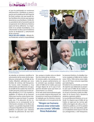 En Portada
En Portada
se que ha participado en numerosas                            El brigadista




                                                                                                                                                                  Foto: Pablo T. Guerrero
exhumaciones, mani esta su preocu-                       Carl Geiser, en la
                                                         última cita de los
pación por la publicación del mapa de                       brigadistas en
las fosas, porque cree que puede ha-                               Madrid.
ber familiares de víctimas que quieran
desenterrar a sus familiares.. Emilio Sil-
va, presidente de la Asociación para la
recuperación de la Memoria Histórica
opina de forma diferente: “Lo impor-
tante no es señalar el problema, si no
solucionarlo. Es decir, que el Gobierno
asuma la localización y exhumación
de las víctimas”.
VALLE DE LOS CAÍDOS.- Alfredo Pé-
rez Rubalcaba señaló la imposibilidad




                                                                         Foto: Pablo Torres




                                                                                                                                                                  Foto: Pablo Torres
Marcos Ana, poeta. Fue el preso político que más años pasó en las                             Concha Carretero, compañera de las 13 Rosas, fusiladas en Madrid.
cárceles franquistas.

de abordar en términos cientí cos la              lias, aunque se tarden años en identi-                              la memoria Histórica. Se detallan has-
exhumación de los restos de los repu-               car los restos de las víctimas.                                   ta los traslados al Valle de los Caídos,
blicanos enterrados en el Valle de los            El ministro pidió a los portavoces de                               entre 1959 y 1983, de los restos halla-
Caídos (Madrid), solicitada por once              todos los grupos parlamentarios en                                  dos en 491 fosas comunes repartidas
familias de víctimas del franquismo:              la comisión que acordaran medidas                                   por toda España.
los huesos están mezclados y muy                  sobre el Valle de los Caídos para que                               El Gobierno ha constituido un Comité
deteriorados por ltraciones de agua.              el lugar dejase de ser lo que el san-                               de expertos que elaborará un proyec-
En el Valle de los Caídos hay restos de           guinario dictador quiso que fuera: un                               to para que el Valle de los Caídos se
33.847 personas, de las que se han po-            monumento a su victoria.                                            convierta en un centro de la memoria
dido identi car 21.317 con nombres y              En la web www.memoriahistoria.gob.                                  en el que se honrará a todos los falle-
apellidos. El informe de los forenses             es se accede a toda la información, de                              cidos en la Guerra Civil y durante la
indica que muchos restos fueron tras-             lo puesto en marcha por el Gobierno y                               posterior represión política.
ladados en cajas con hasta 15 cuerpos             lo realizado por los distintos ministe-                             La Ley de Memoria Histórica, en su ar-
cada una. Y la ubicación de los co-               rios implicados en la recuperación de                               tículo 16, dispone que el Valle de los
lumbarios no se corresponde con la                                                                                    Caídos se regirá por las normas apli-
información anotada en los libros de                 “Ningún ser humano                                               cables a los lugares de culto y a los ce-
registro. Los partidos Izquierda Unida              merece estar enterrado                                            menterios públicos, y en él no podrán
y Esquerra Republicana de Catalunya                                                                                   celebrarse actos de naturaleza políti-
pidieron al Ejecutivo que intentara
                                                    en una cuneta” (Alfredo                                           ca ni exaltadores de la Guerra Civil, de
atender las peticiones de esas fami-                   Pérez Rubalcaba)                                               sus protagonistas, o del franquismo.


 16 • CdE • 672
 