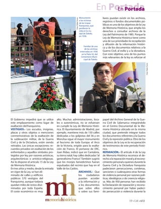 En Portada
                                                                                                          En Portada
                                                                                 Monumento                liares puedan existir en los archivos,




                                                            Foto: Pablo Torres
                                                                                 a las víctimas           registros o fondos documentales pú-
                                                                                 de las tropas
                                                                                 franquistas, que         blicos es uno de los objetivos de la Ley
                                                                                 perdieron la             de Memoria Histórica, que amplía los
                                                                                 vida en la ciu-          derechos a consultar archivos de la
                                                                                 dad de Toledo,           Ley del Patrimonio de 1985. Porque la
                                                                                 en 1936.
                                                                                                          Ley de Memoria Histórica tiene como
                                                                                                          una de sus prioridades la recopilación
                                                                                                          y difusión de la información históri-
                                                                                      Familiar de una
                                                                                       de las víctimas
                                                                                                          ca y de los documentos relativos a la
                                                                                  enterradas en 1936      Guerra Civil, al exilio y a la dictadura.
                                                                                    en la Patio 42, del   Con este objetivo, uno de los puntos
                                                                                   Cementerio Muni-       más relevantes de la ley es reforzar el
                                                                                      cipal de Toledo.




                                                                                                                                                       Foto: Pablo Torres
El Gobierno impedirá que se utilice       alto. Muchas administraciones, loca-                            papel del Archivo General de la Gue-
este emplazamiento como lugar de          les o autonómicas, no se esfuerzan                              rra Civil de Salamanca integrándolo
exaltación del franquismo.                en cumplir la Ley de Memoria Histó-                             en el Centro Documental de la Me-
VESTIGIOS.- Los escudos, insignias,       rica. El Ayuntamiento de Madrid, por                            moria Histórica ubicado en la misma
placas y otros objetos o menciones        ejemplo, mantiene más de 150 calles                             ciudad, que pretende integrar todos
conmemorativas de la exaltación de        dedicadas a los golpistas del 36 y en                           los documentos referentes a la Guerra
la sublevación militar, de la Guerra      Moncloa sigue el mayor monumento                                Civil y la represión política. Otro de los
Civil y de la Dictadura, están siendo     al fascismo de toda Europa: el Arco                             objetivos de la Ley es la recuperación
retirados. Las únicas excepciones: re-    de la Victoria, erigido para la exalta-                         de testimonios de este periodo histó-
cuerdos privados sin exaltación de los    ción de Franco. El portavoz de ERC,                             rico.
enfrentados y aquellos símbolos pro-      Joan Ridao, indicó que en Cantabria,                            REPARACIÓN.- El artículo 4 de la Ley
tegidos por ley por razones artísticas,   su tierra natal, hay calles dedicadas “al                       de Memoria Histórica reconoce el de-
arquitectónicas o artístico-religiosas.   generalísimo Franco”. También sugirió                           recho a la reparación moral y al recono-
Así lo dispone el artículo 15 de la Ley   que los monjes benedictinos fueran                              cimiento personal a quienes durante la
de Memoria Histórica.                     expulsados del recinto que hay en el                            Guerra Civil y la Dictadura franquista
En tres años y medio, desde la entrada    Valle de los Caídos.                                            padecieron persecuciones, condenas,
en vigor de la Ley, se han eli-                                 ARCHIVOS.- Que                            sanciones o cualesquiera otras formas
minado de calles y edi cios                                     los     ciudadanos                        de violencia personal por razones polí-
públicos 570 vestigios del                                      puedan acceder                            ticas, ideológicas o de creencia religio-
franquismo, aunque todavía                                      a la información y                        sa. Más de 950 personas han recibido
quedan miles de restos dise-                                    a los documentos                          la Declaración de reparación y recono-
minados por toda España.                                        que sobre ellos                           cimiento personal por haber padeci-
El coste económico es muy                                       o sobre sus fami-                         do persecución o violencia durante la


                                                                                                                                    17 • CdE • 672
 