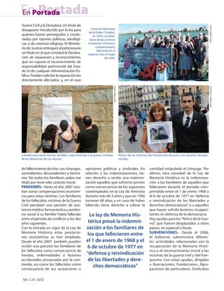 En Portada
En Portada
Guerra Civil y la Dictadura. Un título de




                                                                                                                                                                        Foto: Teó lo Torres
desagravio introducido por la ley para                   Fosas de Quintanar
                                                      de la Orden (Toledo),
quienes fueron perseguidos y conde-                       en 1978. Los fami-
nados por razones políticas, ideológi-                 liares de las víctimas
cas o de creencia religiosa. El Ministe-              compraron el terreno
rio de Justicia entregará al peticionario                   a perpetuidad y
                                                             adecentaron el
un título en el que constará la Declara-              espacio, hoy un lugar
ción de reparación y reconocimiento,                                de culto.
que no supone el reconocimiento de
responsabilidad patrimonial del Esta-
do ni de cualquier Administración Pú-
blica. Pueden solicitar la reparación los
directamente afectados, y, en el caso




                                                                              Foto: Pablo Torres




                                                                                                                                                                        Foto: Pablo T. Guerrero.
Carteles para narrar hechos terribles. Supervivientes a la guerra, víctimas                        Nietos de las víctimas del franquismo buscan a sus abuelos desapa-
de las denuncias de sus vecinos.                                                                   recidos.


de fallecimiento de éste, sus cónyuges,             opiniones políticas y sindicales. En                                 cantidad estipulada el cónyuge. Por
ascendientes, descendientes y herma-                relación a las indemnizaciones, tie-                                 último, otra novedad de la Ley de
nos. No todos los familiares piden ese              nen derecho a recibir una indemni-                                   Memoria Histórica es la indemniza-
título por tener sólo carácter moral.               zación aquellos que sufrieron prisión                                ción a los familiares de aquellos que
PENSIONES.- Hasta el año 2007 exis-                 como consecuencia de los supuestos                                   fallecieron durante el periodo com-
tían varias compensaciones económi-                 contemplados en la Ley de Amnistía                                   prendido entre el 1 de enero 1968 y
cas para estas víctimas. Los familiares             durante más de 3 años y que en 1990                                  el 6 de octubre de 1977 en “defensa
de los fallecidos, víctimas de la Guerra            tuvieran 60 años y en caso de haber                                  y reivindicación de las libertades y
Civil percibían una pensión de asis-                fallecido tiene derecho a cobrar la                                  derechos democráticos” o a aquellos
tencia médico-farmacéutica y asisten-                                                                                    que hayan sufrido lesiones incapaci-
cia social si su familiar había fallecido              Le ley de Memoria His-                                            tantes en defensa de la democracia.
entre el periodo de con icto y los dos                                                                                   Hay ayudas para los “Niños de la Gue-
años siguientes.                                      tórica prevé la indemni-                                           rra”, que fueron desplazados a otros
Con la entrada en vigor de la Ley de                 zación a los familiares de                                          países, en especial a Rusia.
Memoria Histórica estas prestacio-                                                                                       SUBVENCIONES.- Desde el 2006,
nes económicas se han ampliado.
                                                      los que fallecieron entre                                          el Gobierno subvenciona diferen-
Desde el año 2007, también pueden                    el 1 de enero de 1968 y el                                          tes actividades relacionadas con la
recibir una pensión los familiares de                 6 de octubre de 1977 en                                            recuperación de la Memoria Histó-
los fallecidos como consecuencia de                                                                                      rica y el reconocimiento moral a las
heridas, enfermedades o lesiones                     “defensa y reivindicación                                           víctimas de la guerra civil y del fran-
accidentales provocadas por la con-                   de las libertades y dere-                                          quismo. Con estas ayudas, dirigidas
tienda, así como los fallecidos como                                                                                     a Asociaciones, Fundaciones, Agru-
consecuencia de sus actuaciones u
                                                         chos democráticos”                                              paciones de particulares, Sindicatos

18 • CdE • 672
 