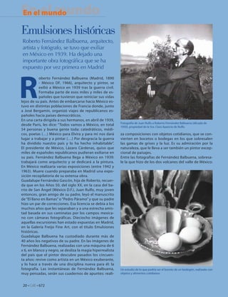 En el mundo
En el mundo
En Portada

Emulsiones históricas
Roberto Fernández Balbuena, arquitecto,
artista y fotógrafo, se tuvo que exiliar
en México en 1939. Ha dejado una
importante obra fotográﬁca que se ha
expuesto por vez primera en Madrid




R
            oberto Fernández Balbuena (Madrid, 1890
            - México DF, 1966), arquitecto y pintor, se
            exilió a México en 1939 tras la guerra civil.
            Formaba parte de esos miles y miles de es-
            pañoles que tuvieron que reiniciar sus vidas
lejos de su país. Antes de embarcarse hacia México es-
tuvo en distintas poblaciones de Francia donde, junto
a José Bergamín, organizó viajes de republicanos es-
pañoles hacia países democráticos.
En una carta dirigida a sus hermanos, en abril de 1939,
                                                            Fotografía de Juan Rulfo a Roberto Fernández Balbuena (década de
desde París, les dice: “Todos vamos a México, en total      1950), propiedad de la Sra. Clara Aparicio de Rulfo.
54 personas y buena gente toda: catedráticos, médi-
cos, poetas (…) México para Elvira y para mí nos dará       za composiciones con objetos cotidianos, que se con-
lugar a trabajar y a pintar (…) Por desgracia la guerra     vierten en bocetos o bodegas en los que sobresalen
ha dividido nuestro país y lo ha hecho inhabitable”.        las gamas de grises y la luz. Es su admiración por la
El presidente de México, Lázaro Cárdenas, quiso que         naturaleza, que le lleva a ser también un pintor excep-
miles de españoles republicanos pudieran exiliarse en       cional de paisajes.
su país. Fernández Balbuena llega a México en 1939:         Entre las fotografías de Fernández Balbuena, sobresa-
trabajará como arquitecto y se dedicará a la pintura.       le la que hizo de los dos volcanes del valle de México:
En México realizaría varias exposiciones (entre 1942 y
1963). Muere cuando preparaba en Madrid una expo-
sición recopilatoria de su extensa obra.
Guadalupe Fernández Gascón, hija de Roberto, recuer-
da que en los Años 50, del siglo XX, en la casa del ba-
rrio de San Ángel (México D.F.), Juan Rulfo, muy joven
entonces, gran amigo de su padre, leyó el manuscrito
de “El llano en llamas” o “Pedro Páramo” y que su padre
hizo un par de correcciones. Esa licencia se debía a los
muchos años que les separaban y a una estrecha amis-
tad basada en sus caminatas por los campos mexica-
no con cámaras fotográficas. Dieciocho imágenes de
aquellas excursiones han estado expuestas en Madrid,
en la Galería Freijo Fine Art, con el título Emulsiones
históricas.
Guadalupe Balbuena ha custodiado durante más de
40 años los negativos de su padre. En las imágenes de
Fernández Balbuena, realizadas con una máquina de 6
x 6, en blanco y negro, se desliza la magia hiperrealista
del país que el pintor descubre pasados los cincuen-
ta años: revive como artista en un México exuberante,
y lo hace a través de una disciplina nueva para él: la
fotografía. Las instantáneas de Fernández Balbuena,         Un estudio de lo que podría ser el boceto de un bodegón, realizado con
muy pensadas, serán sus cuadernos de apuntes: reali-        objetos y alimentos cotidianos.



 20 • CdE • 672
 