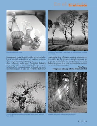 En el mundo
                                                                                      En el mundo
                                                                                       En Portada




Objetos cotidianos de cristal.                                        Los volcanes Popocatépetl e Iztaccihuatl, del valle de México, temidos y
                                                                      reverenciados.

Popocatépetl e Iztaccihuatl, temidos y reverenciados.                 La pregunta tiene infinitas respuestas: las respuestas
Es esa fotografía se puede ver un grupo de personas,                  provocadas por las imágenes, complementadas con
algo muy raro en sus composiciones.                                   textos del propio Rulfo. Las fotografías de Fernández
¿Qué influencia pudo tener Fernández Balbuena                         Balbuena, además de su valor antropológico, invitan a
en el joven escritor Juan Rulfo, también un excelen-                  ver el mundo con otros ojos.
te fotógrafo, y otros autores de la llamada corriente                                                           Pablo Torres
realista-mágica en la obra de Fernández Balbuena?                            Fotografías cedidas por Freijo Fine Art (Madrid)




Un tronco arbóreo, despojado de sus hojas. Parece muerto, pero está   Bosque de ahuehuetes, el árbol nacional mexicano.
lleno de vida



                                                                                                                             21 • CdE • 672
 