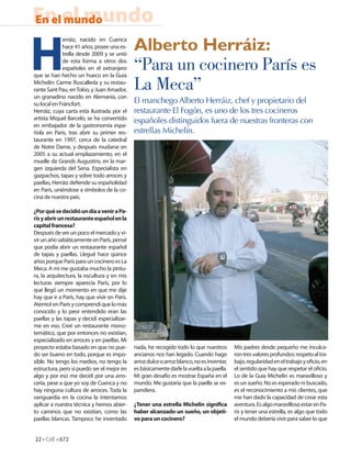 En el mundo
En el mundo


H                                             Alberto Herráiz:
              erráiz, nacido en Cuenca
              hace 41 años, posee una es-
              trella desde 2009 y se unió
              de esta forma a otros dos
              españoles en el extranjero
que se han hecho un hueco en la Guía
                                              “Para un cocinero París es
Michelin: Carme Ruscalleda y su restau-
rante Sant Pau, en Tokio, y Juan Amador,
un granadino nacido en Alemania, con
                                              La Meca”
su local en Fráncfort.                        El manchego Alberto Herráiz, chef y propietario del
Herráiz, cuya carta está ilustrada por el     restaurante El Fogón, es uno de los tres cocineros
artista Miquel Barceló, se ha convertido      españoles distinguidos fuera de nuestras fronteras con
en embajador de la gastronomía espa-
ñola en París, tras abrir su primer res-      estrellas Michelín.
taurante en 1997, cerca de la catedral
de Notre Dame, y después mudarse en
2005 a su actual emplazamiento, en el
muelle de Grands Augustins, en la mar-
gen izquierda del Sena. Especialista en
gazpachos, tapas y sobre todo arroces y
paellas, Herráiz de ende su españolidad
en París, uniéndose a símbolos de la co-
cina de nuestra país.

¿Por qué se decidió un día a venir a Pa-
rís y abrir un restaurante español en la
capital francesa?
Después de ver un poco el mercado y vi-
vir un año sabáticamente en París, pensé
que podía abrir un restaurante español
de tapas y paellas. Llegué hace quince
años porque París para un cocinero es La
Meca. A mí me gustaba mucho la pintu-
ra, la arquitectura, la escultura y en mis
lecturas siempre aparecía París, por lo
que llegó un momento en que me dije
hay que ir a París, hay que vivir en París.
Aterricé en París y comprendí que lo más
conocido y lo peor entendido eran las
paellas y las tapas y decidí especializar-
me en eso. Creé un restaurante mono-
temático, que por entonces no existían,
especializado en arroces y en paellas. Mi
proyecto estaba basado en que no pue-         nada, he recogido todo lo que nuestros        Mis padres desde pequeño me inculca-
do ser bueno en todo, porque es impo-         ancianos nos han legado. Cuando hago          ron tres valores profundos: respeto al tra-
sible. No tengo los medios, no tengo la       arroz dulce o arroz blanco, no es inventar,   bajo, regularidad en el trabajo y o cio, en
estructura, pero si puedo ser el mejor en     es básicamente darle la vuelta a la paella.   el sentido que hay que respetar el o cio.
algo y por eso me decidí por una arro-        Mi gran desafío es mostrar España en el       Lo de la Guía Michelin es maravilloso y
cería, pese a que yo soy de Cuenca y no       mundo. Me gustaría que la paella se ex-       es un sueño. No es esperado ni buscado,
hay ninguna cultura de arroces. Toda la       pandiera.                                     es el reconocimiento a mis clientes, que
vanguardia en la cocina la intentamos                                                       me han dado la capacidad de crear esta
aplicar a nuestra técnica y hemos abier-      ¿Tener una estrella Michelin signi ca         aventura. Es algo maravilloso estar en Pa-
to caminos que no existían, como las          haber alcanzado un sueño, un objeti-          rís y tener una estrella, es algo que todo
paellas blancas. Tampoco he inventado         vo para un cocinero?                          el mundo debería vivir para saber lo que


22 • CdE • 672
 