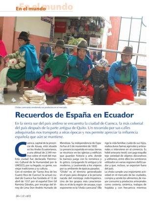 En el mundo
En el mundo




Cholas cuencanas vendiendo sus productos en el mercado.



Recuerdos de España en Ecuador
En la sierra sur del país andino se encuentra la ciudad de Cuenca, la más colonial
del país después de la parte antigua de Quito. Un recorrido por sus calles
adoquinadas nos transporta a otras épocas y nos permite apreciar la inﬂuencia
española que aún se mantiene.




C
            uenca, capital de la provin-       Mendoza. Su independencia de Espa-       rige la vida familiar, cuida de sus hijos,
            cia de Azuay, está situada         ña fue el 3 de noviembre de 1820.        realiza duras faenas agrícolas y artesa-
            en los Andes Ecuatorianos,         La presencia española en estas tierras   nales e interviene en el comercio. Es
            a una altitud de 2.549 me-         se reconoce en las iglesias y edi cios   hábil artesana textil, con paja toquilla
            tros sobre el nivel del mar.       que guardan historia y arte, donde       teje variedad de objetos decorativos
Esta ciudad fue declarada Patrimo-             lo barroco juega con lo románico y       y utilitarios, entre ellos los sombreros
nio Cultural de la Humanidad por la            lo gótico, conjugando lo antiguo y lo    utilizados en varias regiones del Ecua-
UNESCO, por su legado, su gente, sus           moderno, y cautivando a los viajeros     dor y que, incluso, se exportan fuera
viejas tradiciones y su cultura.               por su ambiente de épocas pasadas.       del país.
Con el nombre de “Santa Ana de los             “Cholo” es el término generalizado       La chola cumple una importante acti-
Cuatro Ríos de Cuenca”, la actual ciu-         en el país para designar a la persona    vidad en el mercado de las ciudades,
dad de Cuenca fue fundada el 12 de             nacida del mestizaje indo-hispánico.     compra y vende los alimentos de ma-
abril de 1557 por el español Don Gil           Uno de los grupos más caracteriza-       yor consumo y productos artesanales
Ramírez Dávalos, por encargo del Vi-           dos es el de la región de azuaya, cuyo   como cestería, cerámica, trabajos de
rrey de Lima Don Andrés Hurtado de             exponente es la “chola cuencana”. Ella   hojalata y con frecuencia mientras


24 • CdE • 672
 