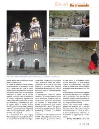 En el mundo
                                                                                            En el mundo




                                                                            Museo Ruinas de Todos los Santos




Arriba, Iglesia de Santo Domingo iluminada. A la Derecha, mujer cuencana con traje tradicional.

vende, borda, teje sombreros o anuda              tín Landívar, conocido popularmente              aprovecharon la tecnología dejada
el eco de los paños.                              como “Ruinas de Todos los Santos”.               por las anteriores. Los incas aprove-
Se puede reconocer la fuerte in uen-              Este museo de sitio es un lugar muy              charon el sistema cañari, y los espa-
cia española en la vestimenta típica              especial, ya que ofrece un conjunto              ñoles se bene ciaron de acueductos
de la “chola cuencana”, que es consi-             de muestras arqueológicas y culturas             y bodegas incas e instalaron sus mo-
derada la más elegante de Ecuador. La             en un solo espacio: la cañari, la inca y         linos.
vestimenta tradicional de las mujeres             la española.                                     En estas tierras abundaba el café pero
cuencanas se destaca por el uso de                Los Vestigios de Todos los Santos                no se conocía el trigo hasta la llegada
polleras bordadas, blusas drapeadas               salieron a la luz casualmente cuan-              de los españoles. Estos instalaron los
de vuelo y un paño de algodón que                 do se realizaban trabajos para una               primeros molinos y se valieron de las
cubre su espalda, zapatos de taco de              construcción particular, fue enton-              construcciones incas para desarrollar
tipo amenco y sombreros de esti-                  ces cuando se descubrieron ele-                  sus propias construcciones.
lo español. Peina su cabello en dos               mentos superpuestos que eviden-                  Visitar esta encantadora ciudad y
trenzas y usa variados aretes, anillos y          cian la presencia de los tres grupos             poder ver reflejada allí la riqueza
collares. Es profundamente religiosa y            humanos que poblaron este espacio                de la fusión de tres culturas impor-
entre sus estas preferidas destaca la             donde hoy se levanta la ciudad de                tantísimas como la cañari, la inca y
Navidad y el Carnaval.                            Cuenca.                                          la española hace que esta visita se
En la intersección de la Calle Larga y            El complejo muestra la transición que            transforme en algo especial e inolvi-
Manuel Vega, en la ciudad de Cuenca,              sufrió la urbe y el proceso mediante el          dable.
se encuentra el Museo Manuel Agus-                cual las diversas y sucesivas culturas                  Texto y fotos: Silvina Di Caudo


                                                                                                                           25 • CdE • 672
 
